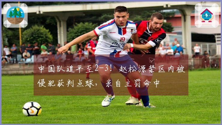 中国队追平至2-3!赵松源禁区内被侵犯获判点球,亲自主罚命中