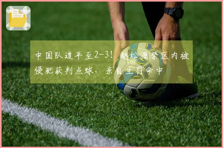 中国队追平至2-3！赵松源禁区内被侵犯获判点球，亲自主罚命中